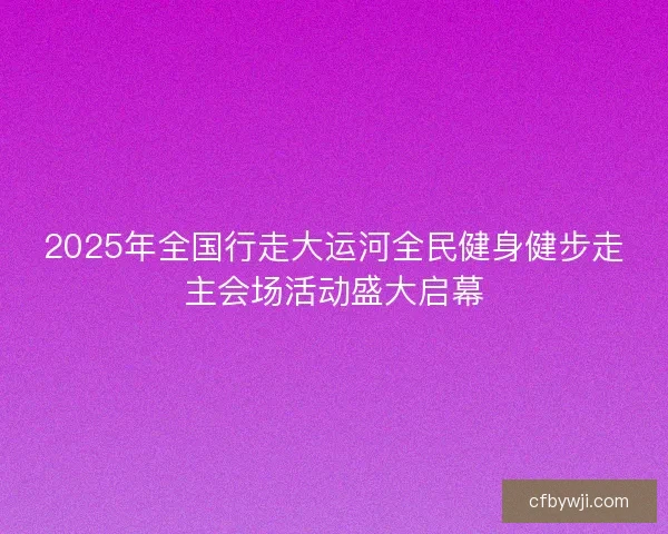 2025年全国行走大运河全民健身健步走主会场活动盛大启幕