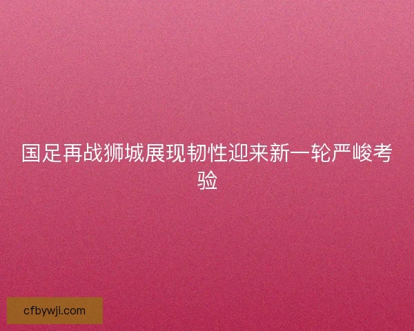 国足再战狮城展现韧性迎来新一轮严峻考验