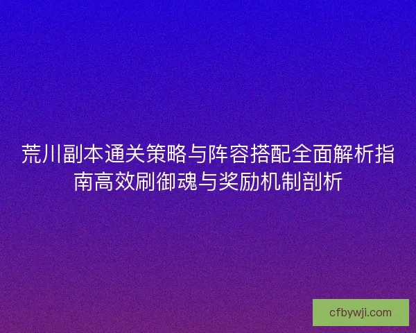 荒川副本通关策略与阵容搭配全面解析指南高效刷御魂与奖励机制剖析