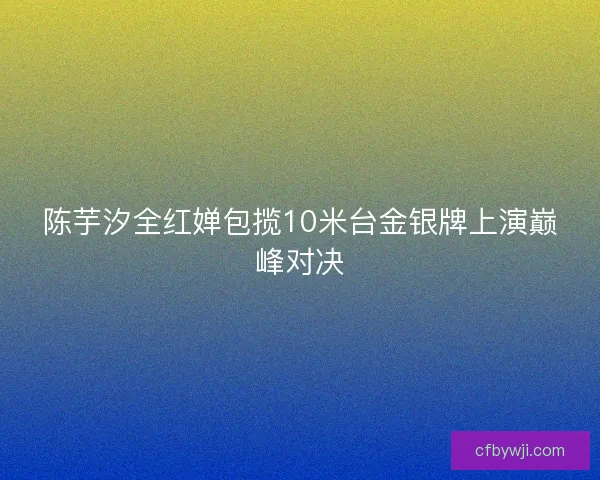 陈芋汐全红婵包揽10米台金银牌上演巅峰对决