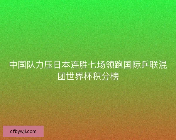 中国队力压日本连胜七场领跑国际乒联混团世界杯积分榜