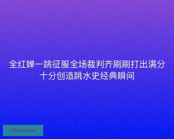 全红婵一跳征服全场裁判齐刷刷打出满分十分创造跳水史经典瞬间