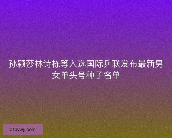 孙颖莎林诗栋等入选国际乒联发布最新男女单头号种子名单