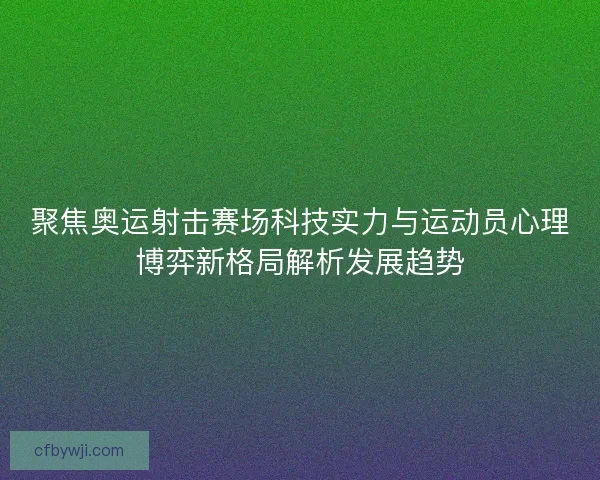 聚焦奥运射击赛场科技实力与运动员心理博弈新格局解析发展趋势
