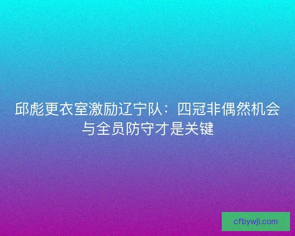 邱彪更衣室激励辽宁队：四冠非偶然机会与全员防守才是关键