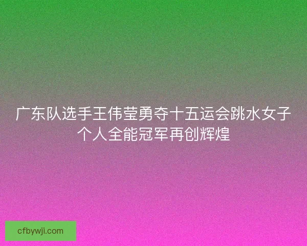 广东队选手王伟莹勇夺十五运会跳水女子个人全能冠军再创辉煌