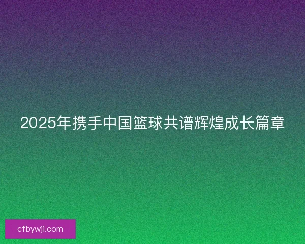2025年携手中国篮球共谱辉煌成长篇章