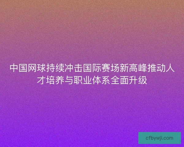 中国网球持续冲击国际赛场新高峰推动人才培养与职业体系全面升级
