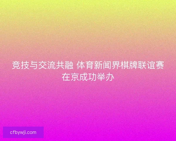 竞技与交流共融 体育新闻界棋牌联谊赛在京成功举办