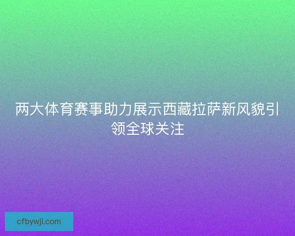 两大体育赛事助力展示西藏拉萨新风貌引领全球关注