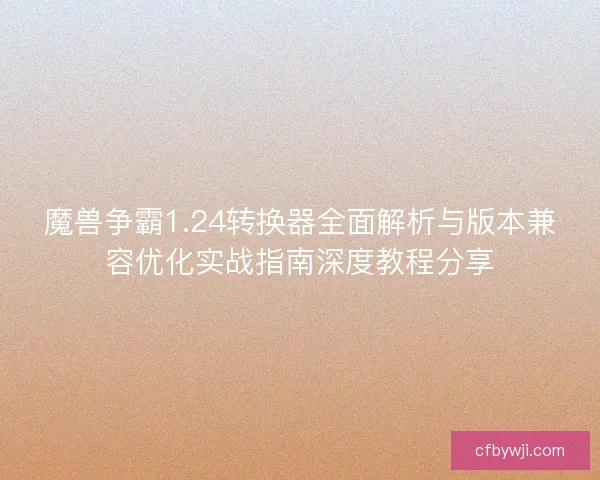 魔兽争霸1.24转换器全面解析与版本兼容优化实战指南深度教程分享