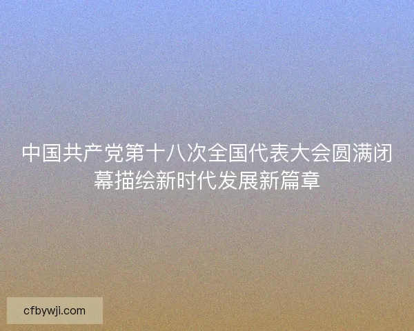 中国共产党第十八次全国代表大会圆满闭幕描绘新时代发展新篇章