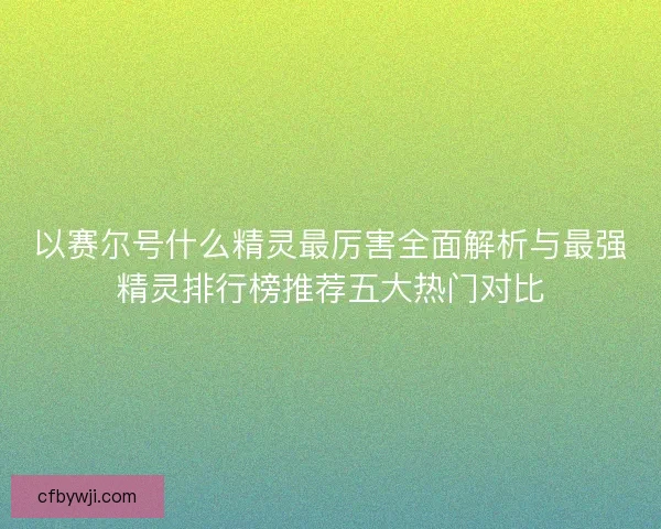 以赛尔号什么精灵最厉害全面解析与最强精灵排行榜推荐五大热门对比