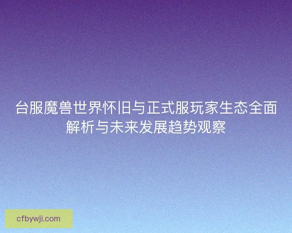 台服魔兽世界怀旧与正式服玩家生态全面解析与未来发展趋势观察