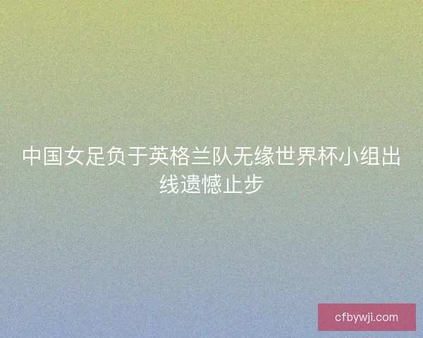 中国女足负于英格兰队无缘世界杯小组出线遗憾止步