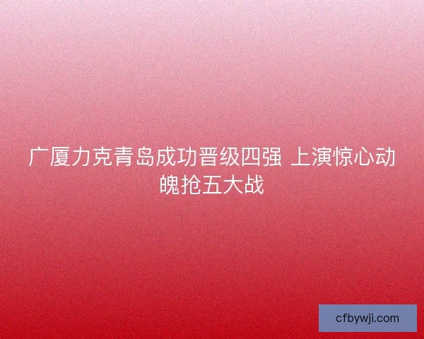 广厦力克青岛成功晋级四强 上演惊心动魄抢五大战