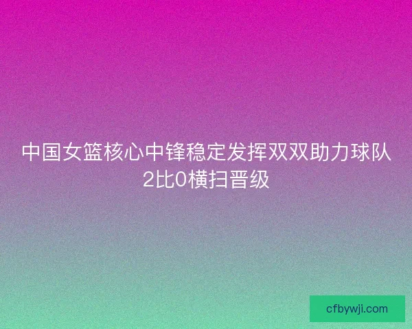中国女篮核心中锋稳定发挥双双助力球队2比0横扫晋级