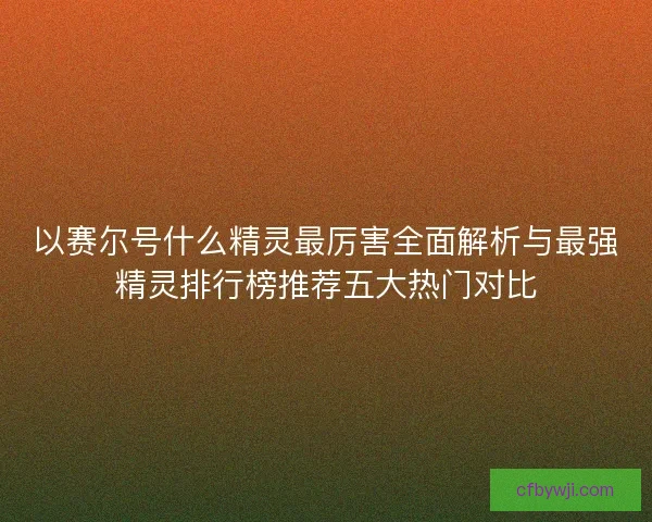 以赛尔号什么精灵最厉害全面解析与最强精灵排行榜推荐五大热门对比